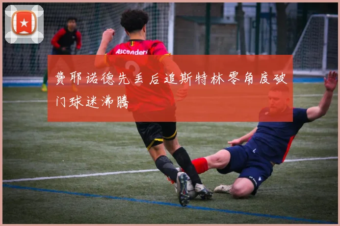 费耶诺德先丢后追斯特林零角度破门球迷沸腾