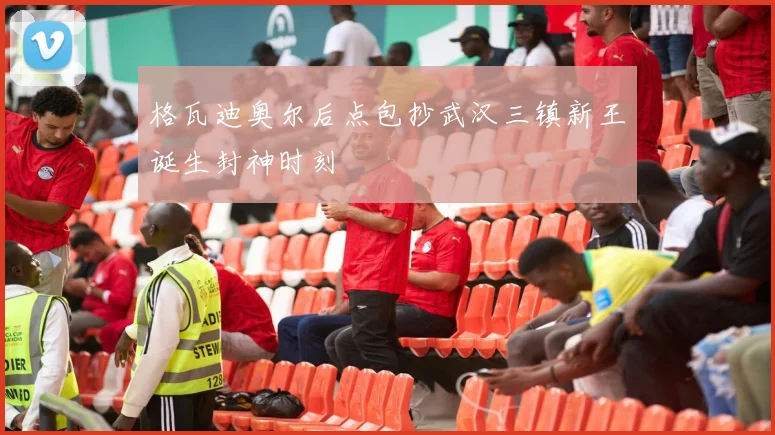 格瓦迪奥尔后点包抄武汉三镇新王诞生封神时刻