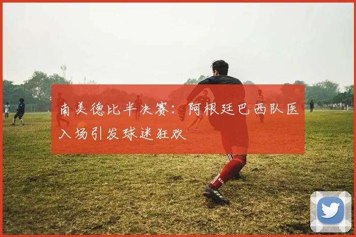 南美德比半决赛：阿根廷巴西队医入场引发球迷狂欢