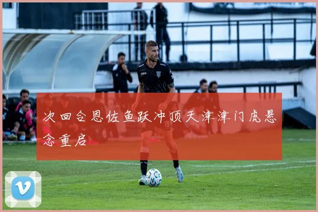 次回合恩佐鱼跃冲顶天津津门虎悬念重启