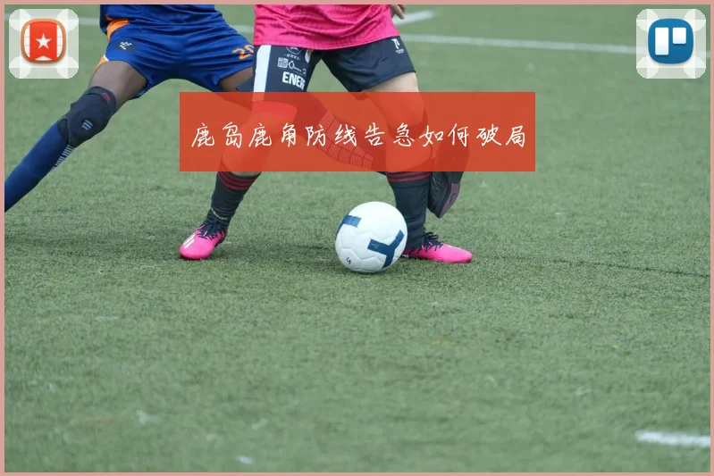 鹿岛鹿角防线告急如何破局