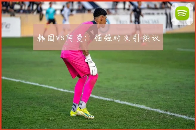 韩国vs阿曼：强强对决引热议