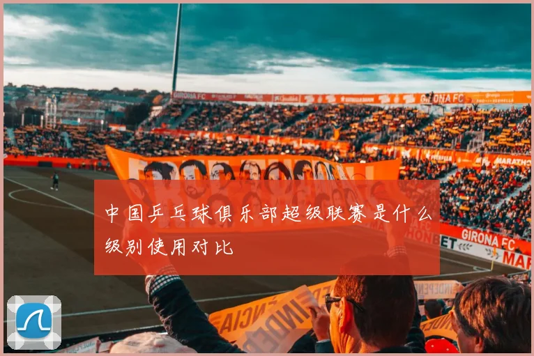 中国乒乓球俱乐部超级联赛是什么级别使用对比