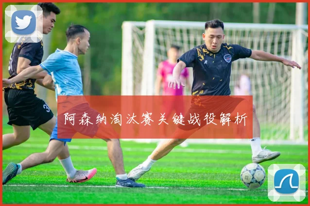 阿森纳淘汰赛关键战役解析
