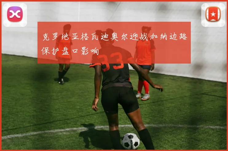 克罗地亚格瓦迪奥尔迎战加纳边路保护盘口影响