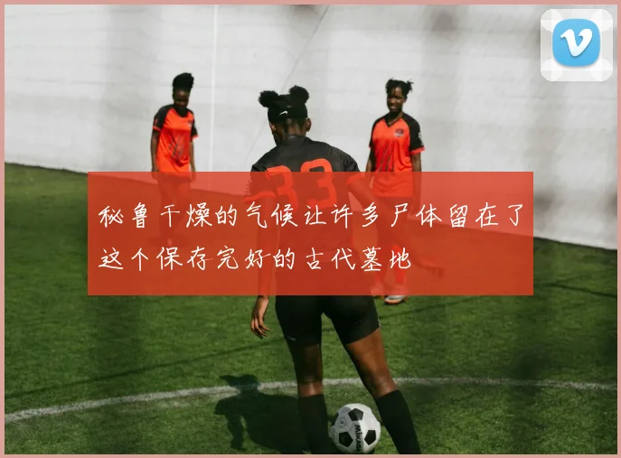 秘鲁干燥的气候让许多尸体留在了这个保存完好的古代墓地