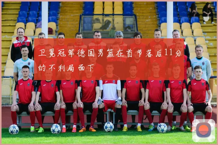 卫冕冠军德国男篮在首节落后11分的不利局面下