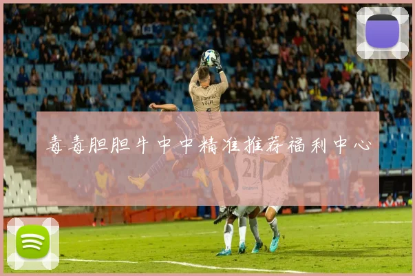 毒毒胆胆牛中中精准推荐福利中心