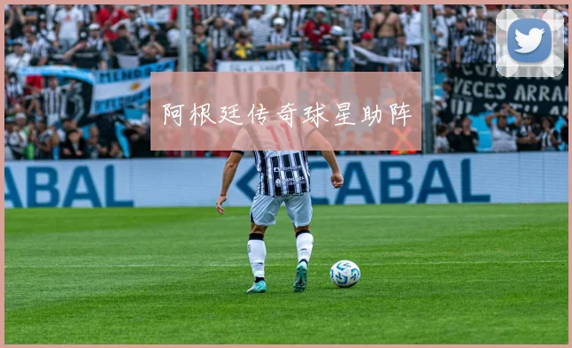 阿根廷传奇球星助阵