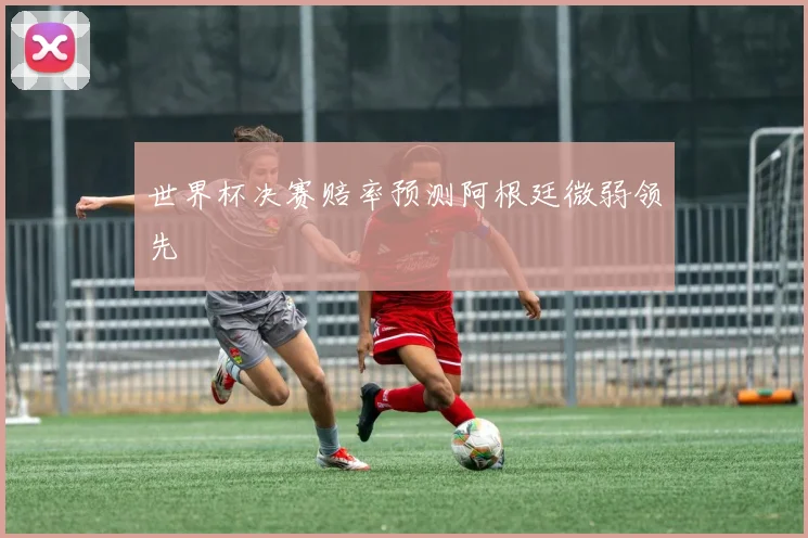 世界杯决赛赔率预测阿根廷微弱领先
