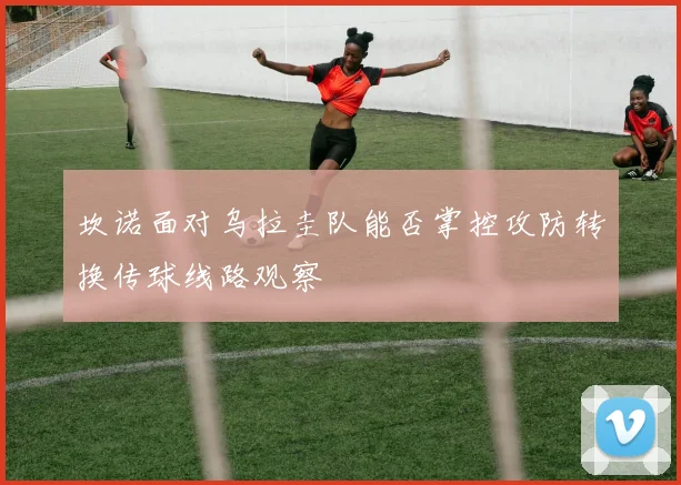 坎诺面对乌拉圭队能否掌控攻防转换传球线路观察