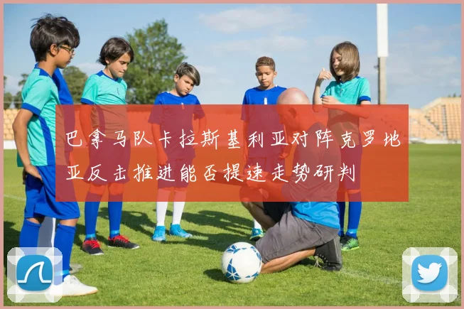 巴拿马队卡拉斯基利亚对阵克罗地亚反击推进能否提速走势研判