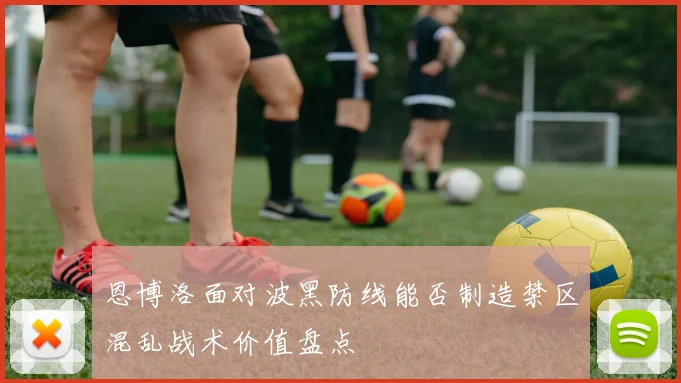 恩博洛面对波黑防线能否制造禁区混乱战术价值盘点
