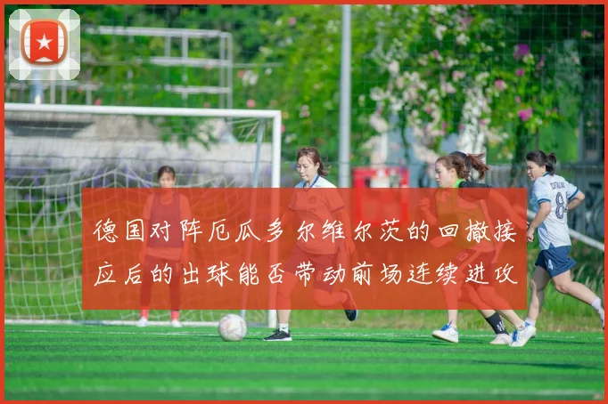 德国对阵厄瓜多尔维尔茨的回撤接应后的出球能否带动前场连续进攻