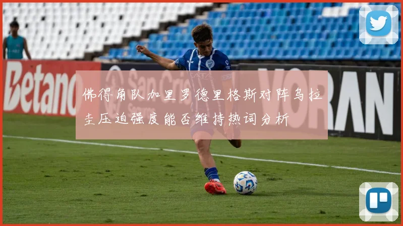 佛得角队加里罗德里格斯对阵乌拉圭压迫强度能否维持热词分析