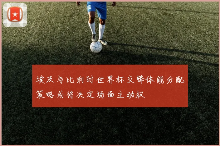 埃及与比利时世界杯交锋体能分配策略或将决定场面主动权