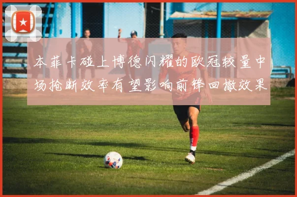 本菲卡碰上博德闪耀的欧冠较量中场抢断效率有望影响前锋回撤效果