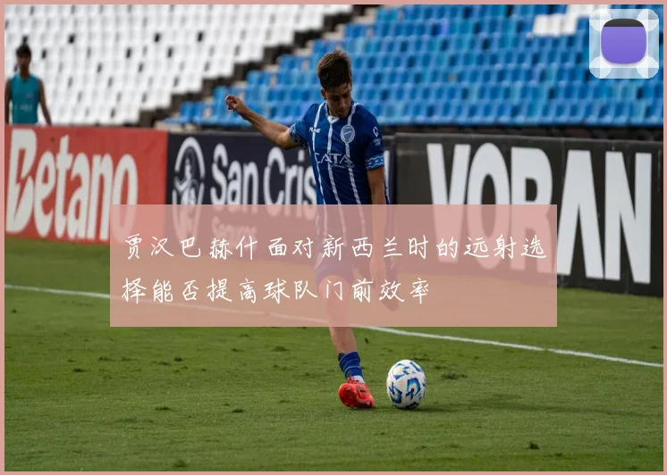 贾汉巴赫什面对新西兰时的远射选择能否提高球队门前效率