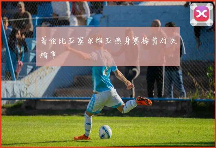 哥伦比亚塞尔维亚热身赛榜首对决精华