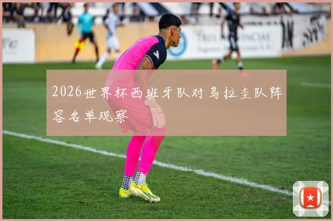 2026世界杯西班牙队对乌拉圭队阵容名单观察