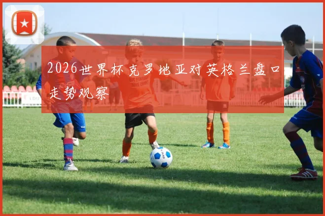 2026世界杯克罗地亚对英格兰盘口走势观察