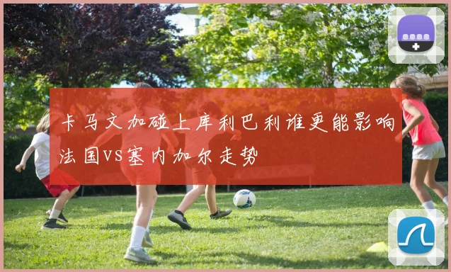 卡马文加碰上库利巴利谁更能影响法国vs塞内加尔走势