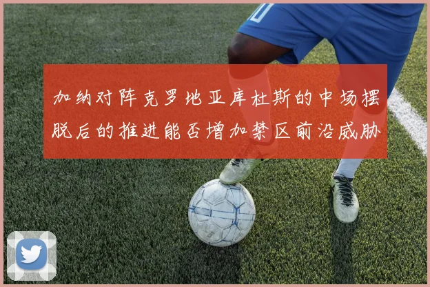 加纳对阵克罗地亚库杜斯的中场摆脱后的推进能否增加禁区前沿威胁