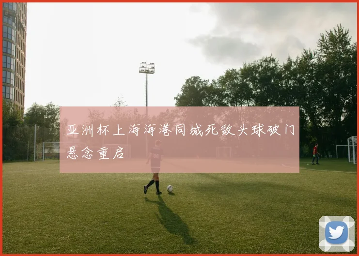 亚洲杯上海海港同城死敌头球破门悬念重启