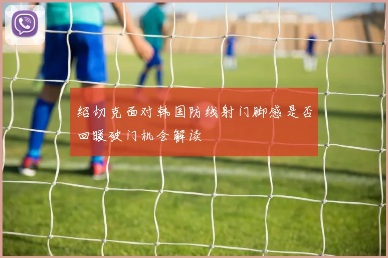 绍切克面对韩国防线射门脚感是否回暖破门机会解读