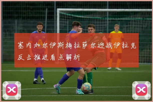 塞内加尔伊斯梅拉萨尔迎战伊拉克反击推进看点解析