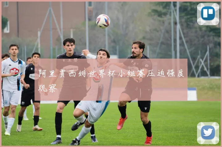 阿里贾西姆世界杯小组赛压迫强度观察