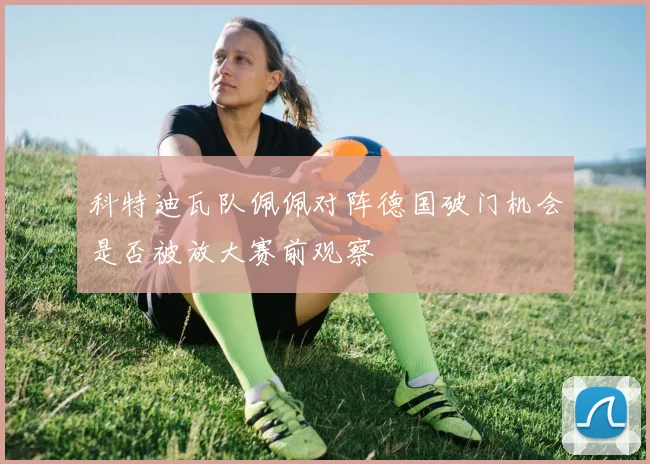 科特迪瓦队佩佩对阵德国破门机会是否被放大赛前观察