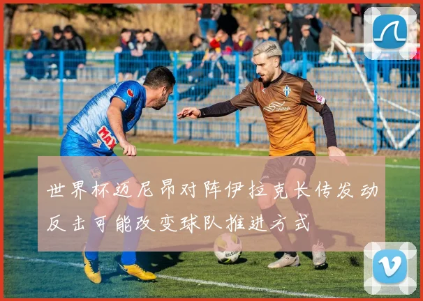 世界杯迈尼昂对阵伊拉克长传发动反击可能改变球队推进方式
