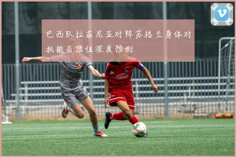 巴西队拉菲尼亚对阵苏格兰身体对抗能否顶住深度预测