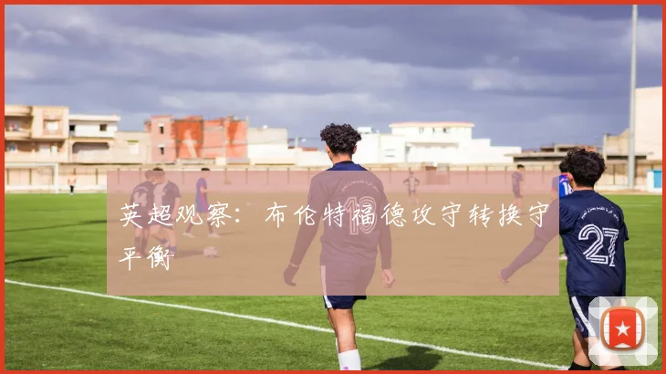 英超观察:布伦特福德攻守转换守平衡