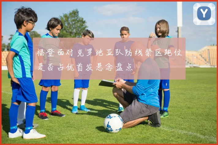 福登面对克罗地亚队防线禁区跑位是否占优首发悬念盘点