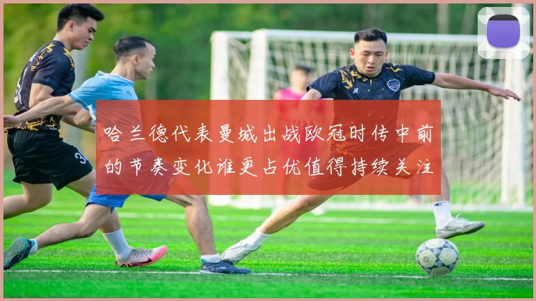 哈兰德代表曼城出战欧冠时传中前的节奏变化谁更占优值得持续关注