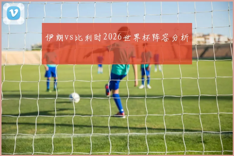伊朗vs比利时2026世界杯阵容分析