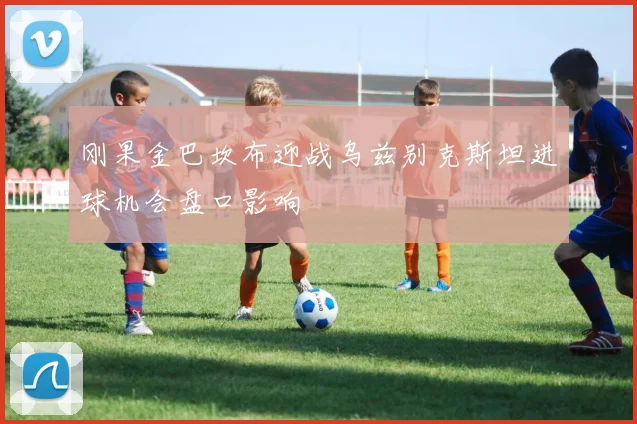 刚果金巴坎布迎战乌兹别克斯坦进球机会盘口影响