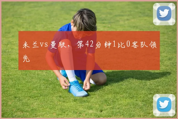 米兰vs曼联,第42分钟1比0客队领先