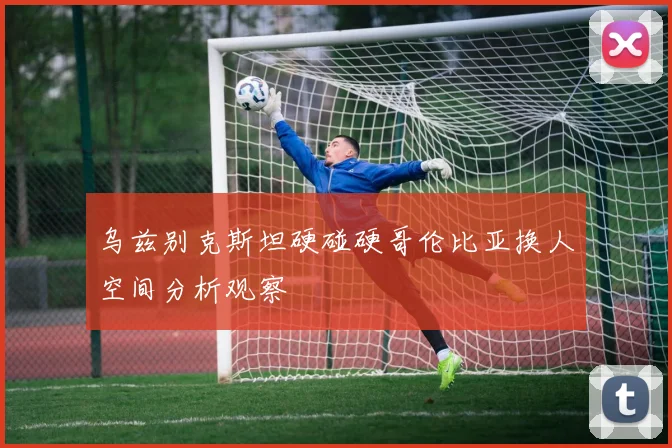 乌兹别克斯坦硬碰硬哥伦比亚换人空间分析观察