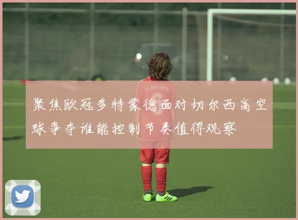 聚焦欧冠多特蒙德面对切尔西高空球争夺谁能控制节奏值得观察