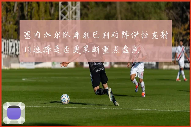 塞内加尔队库利巴利对阵伊拉克射门选择是否更果断重点盘点