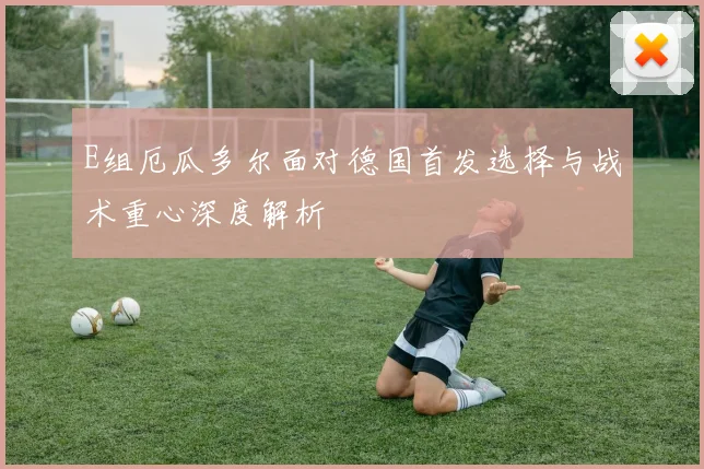 E组厄瓜多尔面对德国首发选择与战术重心深度解析