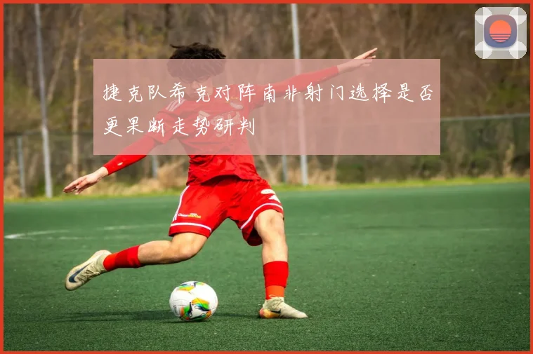 捷克队希克对阵南非射门选择是否更果断走势研判