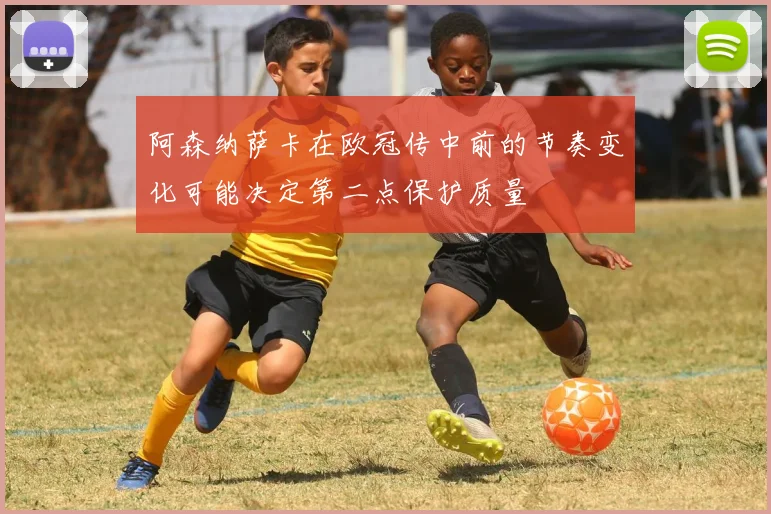 阿森纳萨卡在欧冠传中前的节奏变化可能决定第二点保护质量