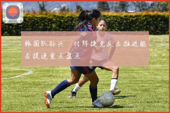 韩国队孙兴慜对阵捷克反击推进能否提速重点盘点
